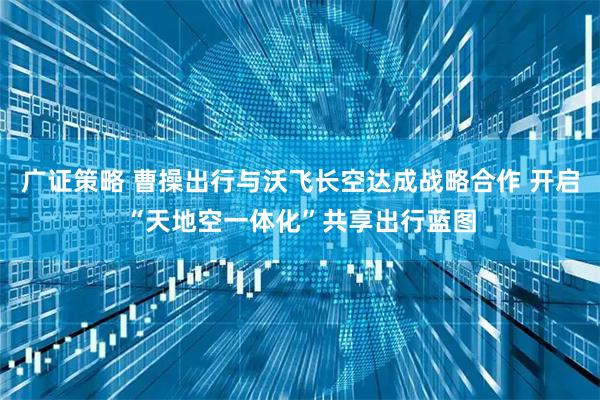 广证策略 曹操出行与沃飞长空达成战略合作 开启“天地空一体化”共享出行蓝图