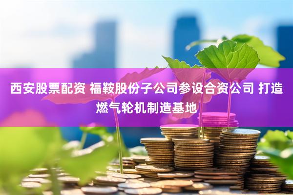 西安股票配资 福鞍股份子公司参设合资公司 打造燃气轮机制造基地