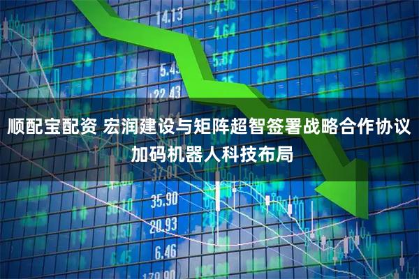 顺配宝配资 宏润建设与矩阵超智签署战略合作协议 加码机器人科技布局