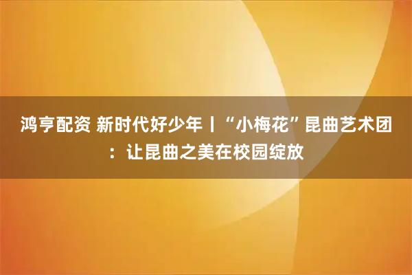 鸿亨配资 新时代好少年丨“小梅花”昆曲艺术团：让昆曲之美在校园绽放