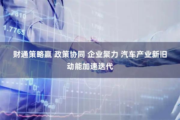 财通策略嬴 政策协同 企业聚力 汽车产业新旧动能加速迭代
