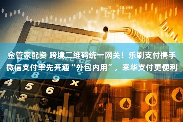 金管家配资 跨境二维码统一网关！乐刷支付携手微信支付率先开通“外包内用”，来华支付更便利