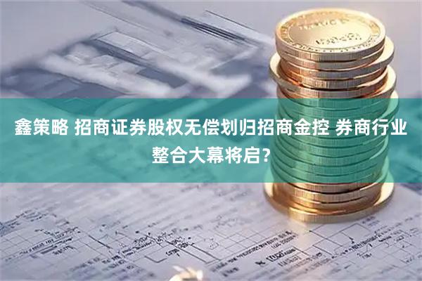 鑫策略 招商证券股权无偿划归招商金控 券商行业整合大幕将启?