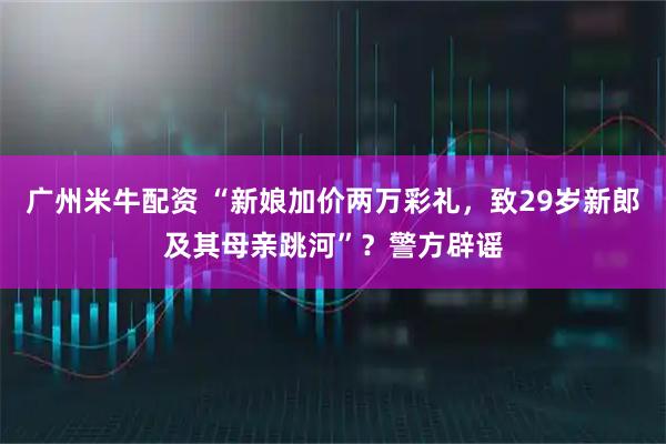 广州米牛配资 “新娘加价两万彩礼，致29岁新郎及其母亲跳河”？警方辟谣
