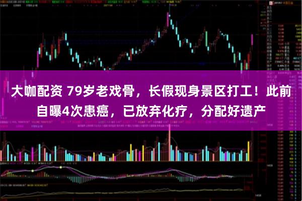 大咖配资 79岁老戏骨，长假现身景区打工！此前自曝4次患癌，已放弃化疗，分配好遗产