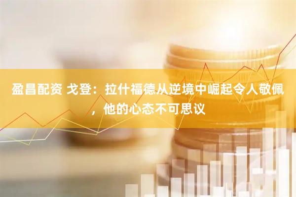 盈昌配资 戈登：拉什福德从逆境中崛起令人敬佩，他的心态不可思议
