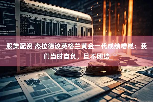 股樂配资 杰拉德谈英格兰黄金一代成绩糟糕：我们当时自负，且不团结