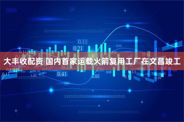 大丰收配资 国内首家运载火箭复用工厂在文昌竣工