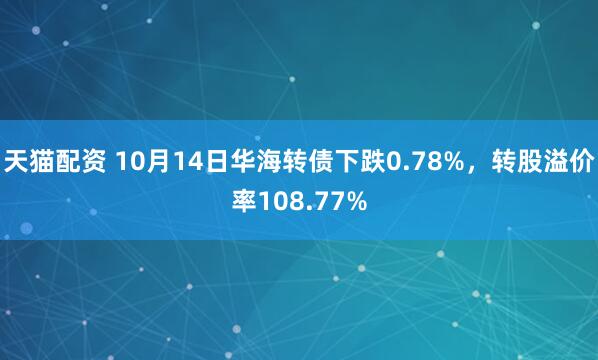 天猫配资 10月14日华海转债下跌0.78%，转股溢价率108.77%
