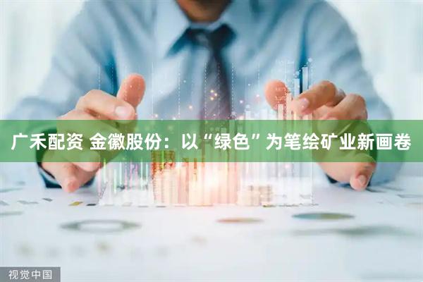 广禾配资 金徽股份：以“绿色”为笔绘矿业新画卷
