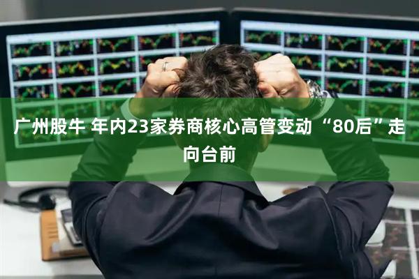 广州股牛 年内23家券商核心高管变动 “80后”走向台前