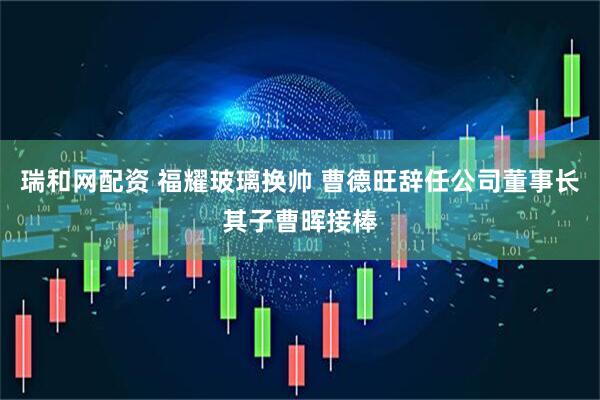 瑞和网配资 福耀玻璃换帅 曹德旺辞任公司董事长其子曹晖接棒