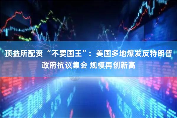 顶益所配资 “不要国王”：美国多地爆发反特朗普政府抗议集会 规模再创新高