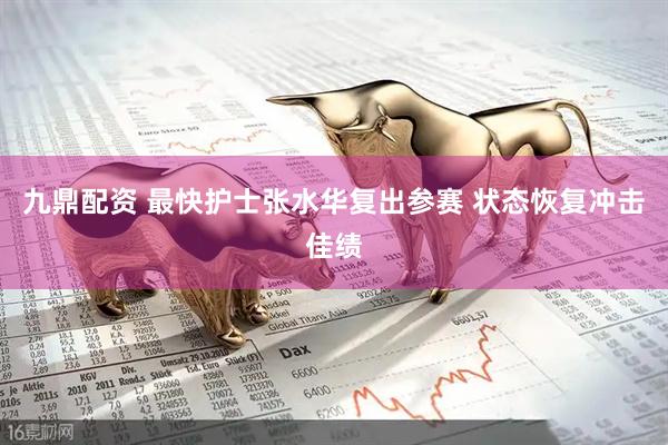 九鼎配资 最快护士张水华复出参赛 状态恢复冲击佳绩