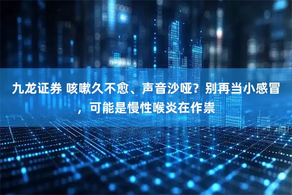 九龙证券 咳嗽久不愈、声音沙哑？别再当小感冒，可能是慢性喉炎在作祟
