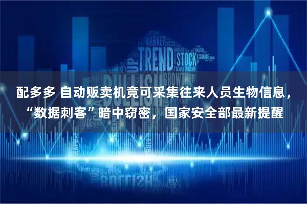 配多多 自动贩卖机竟可采集往来人员生物信息，“数据刺客”暗中窃密，国家安全部最新提醒