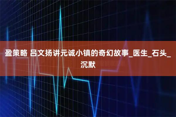 盈策略 吕文扬讲元诚小镇的奇幻故事_医生_石头_沉默