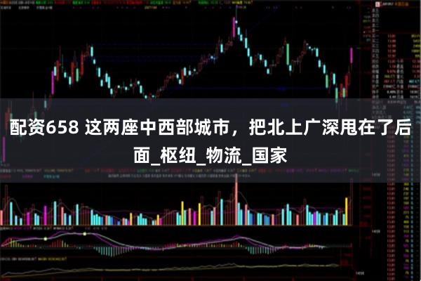 配资658 这两座中西部城市，把北上广深甩在了后面_枢纽_物流_国家