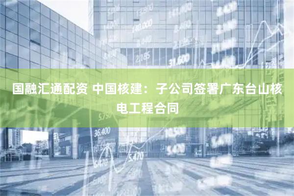 国融汇通配资 中国核建：子公司签署广东台山核电工程合同