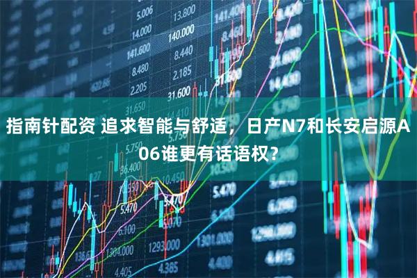 指南针配资 追求智能与舒适，日产N7和长安启源A06谁更有话语权？