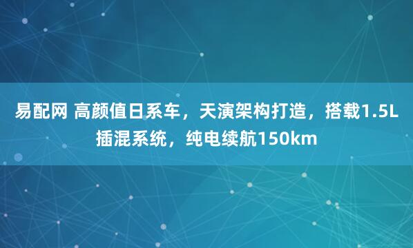 易配网 高颜值日系车，天演架构打造，搭载1.5L插混系统，纯电续航150km