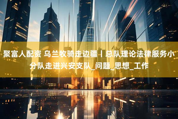 聚富人配资 乌兰牧骑走边疆丨总队理论法律服务小分队走进兴安支队_问题_思想_工作
