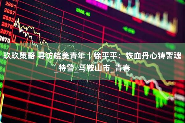 玖玖策略 寻访皖美青年｜徐平平：铁血丹心铸警魂_特警_马鞍山市_青春
