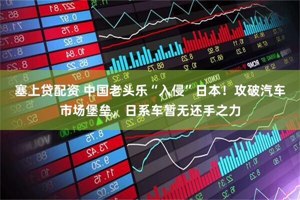 塞上贷配资 中国老头乐“入侵”日本!攻破汽车市场堡垒,日系车暂无还手之力