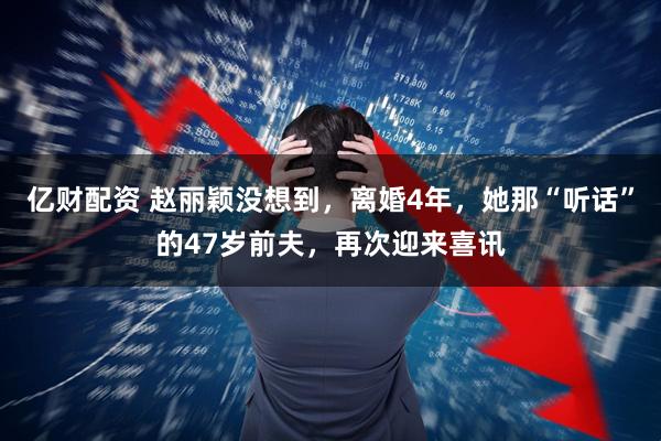 亿财配资 赵丽颖没想到，离婚4年，她那“听话”的47岁前夫，再次迎来喜讯