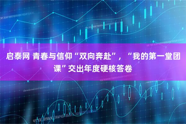 启泰网 青春与信仰“双向奔赴”，“我的第一堂团课”交出年度硬核答卷