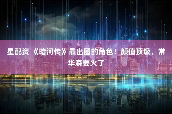 星配资 《暗河传》最出圈的角色！颜值顶级，常华森要火了