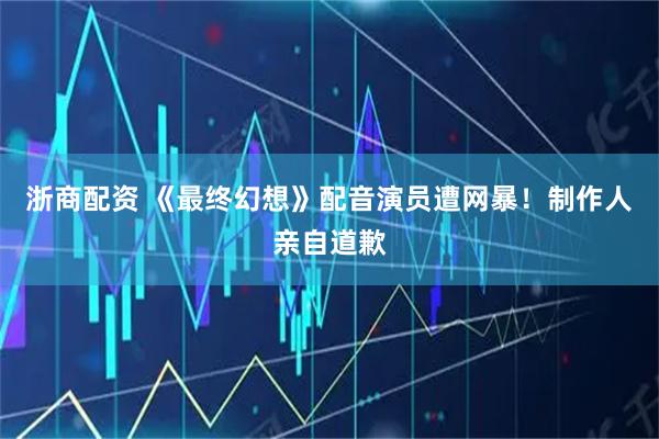 浙商配资 《最终幻想》配音演员遭网暴!制作人亲自道歉