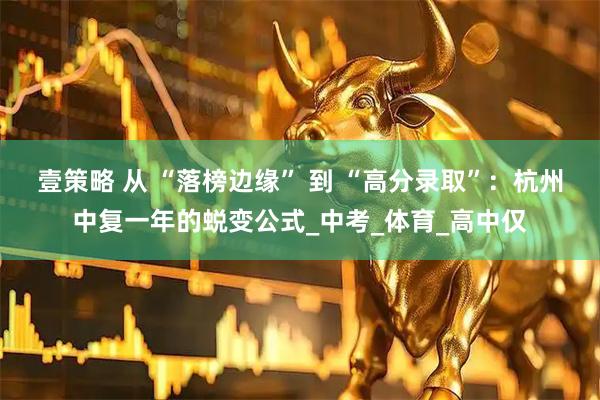 壹策略 从 “落榜边缘” 到 “高分录取”：杭州中复一年的蜕变公式_中考_体育_高中仅