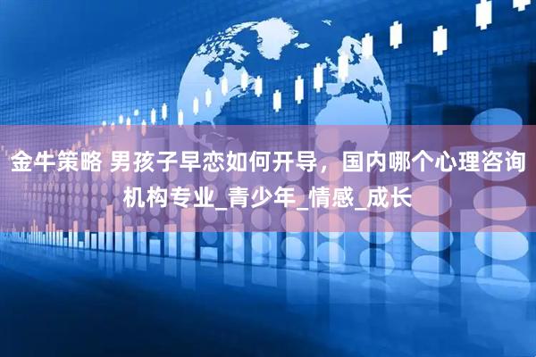 金牛策略 男孩子早恋如何开导，国内哪个心理咨询机构专业_青少年_情感_成长