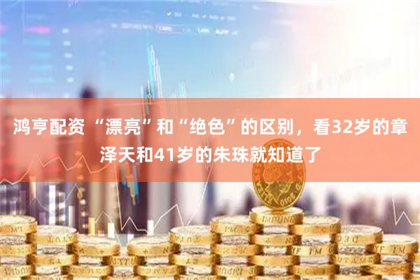 鸿亨配资 “漂亮”和“绝色”的区别,看32岁的章泽天和41岁的朱珠就知道了