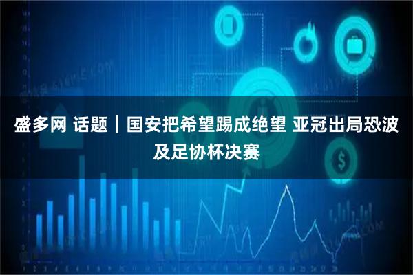 盛多网 话题｜国安把希望踢成绝望 亚冠出局恐波及足协杯决赛