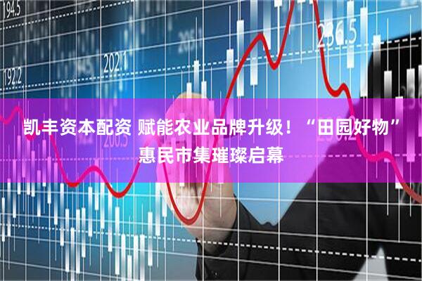 凯丰资本配资 赋能农业品牌升级！“田园好物”惠民市集璀璨启幕