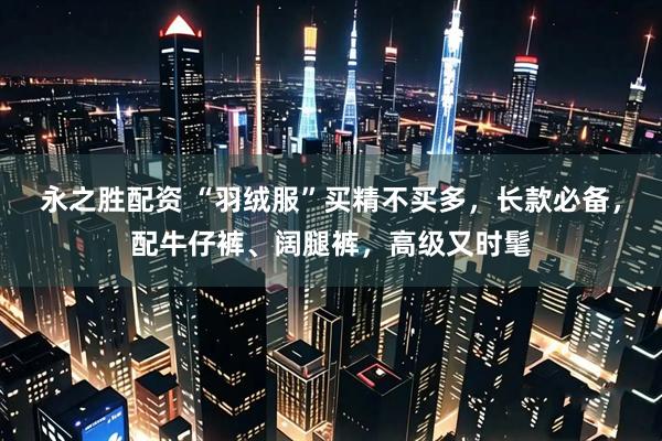 永之胜配资 “羽绒服”买精不买多，长款必备，配牛仔裤、阔腿裤，高级又时髦