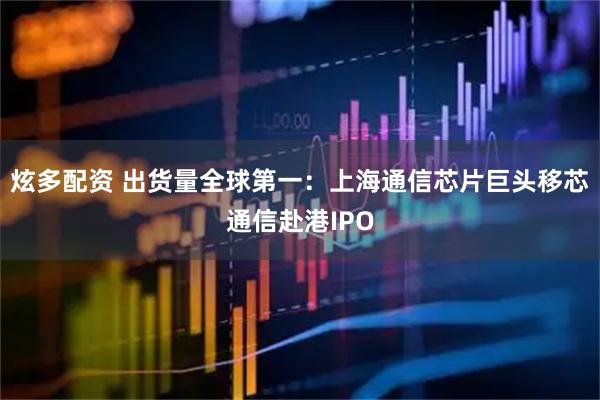 炫多配资 出货量全球第一:上海通信芯片巨头移芯通信赴港IPO