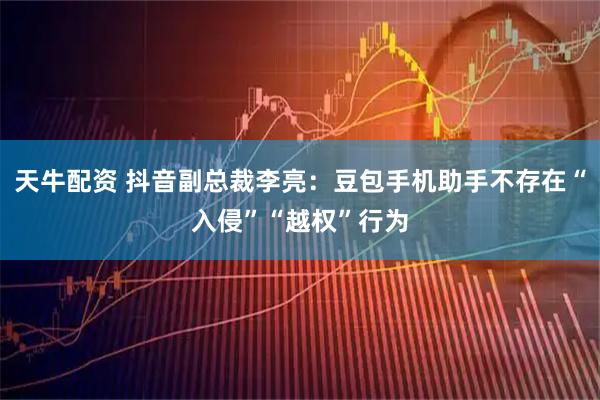 天牛配资 抖音副总裁李亮：豆包手机助手不存在“入侵”“越权”行为