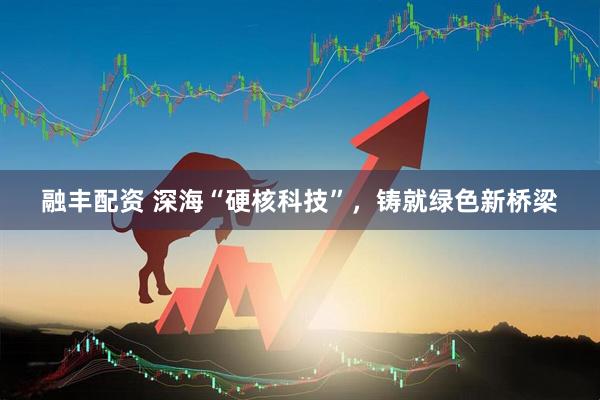 融丰配资 深海“硬核科技”，铸就绿色新桥梁