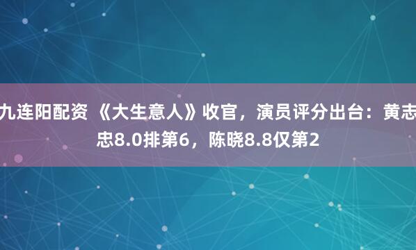 九连阳配资 《大生意人》收官，演员评分出台：黄志忠8.0排第6，陈晓8.8仅第2