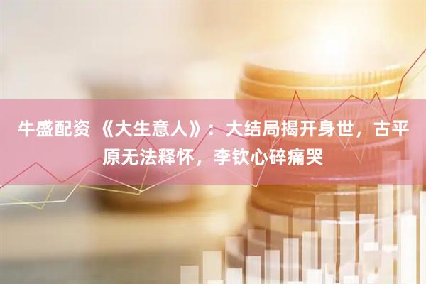 牛盛配资 《大生意人》：大结局揭开身世，古平原无法释怀，李钦心碎痛哭