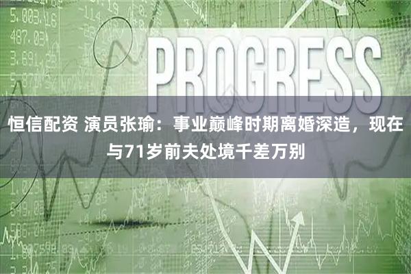 恒信配资 演员张瑜：事业巅峰时期离婚深造，现在与71岁前夫处境千差万别