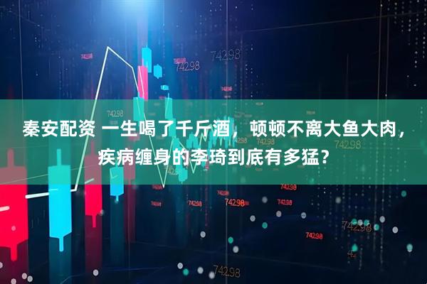 秦安配资 一生喝了千斤酒，顿顿不离大鱼大肉，疾病缠身的李琦到底有多猛？