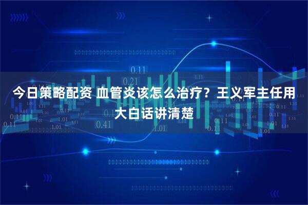 今日策略配资 血管炎该怎么治疗？王义军主任用大白话讲清楚