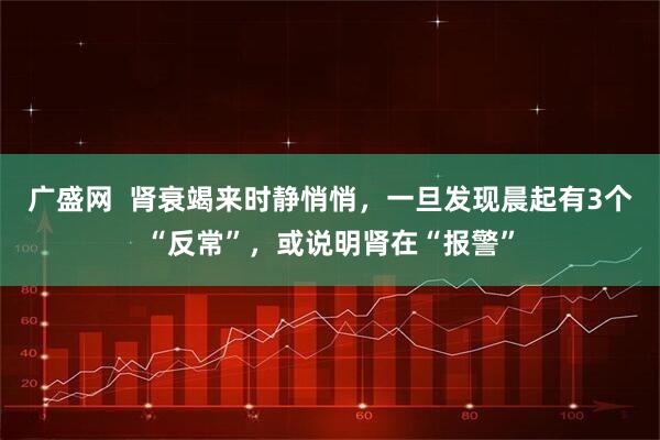 广盛网  肾衰竭来时静悄悄，一旦发现晨起有3个“反常”，或说明肾在“报警”