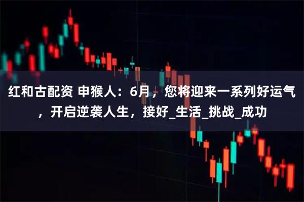 红和古配资 申猴人：6月，您将迎来一系列好运气，开启逆袭人生，接好_生活_挑战_成功