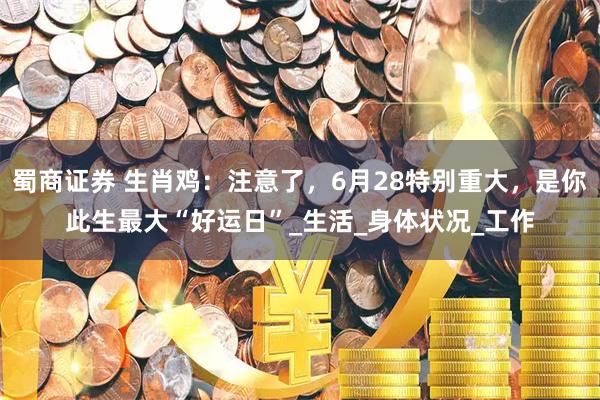 蜀商证券 生肖鸡：注意了，6月28特别重大，是你此生最大“好运日”_生活_身体状况_工作