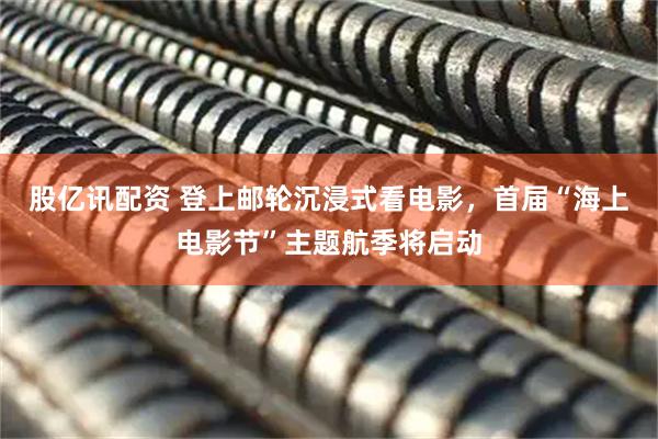 股亿讯配资 登上邮轮沉浸式看电影，首届“海上电影节”主题航季将启动